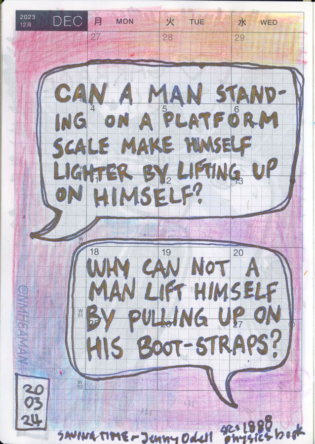 A sketchbook page with two quotes in speech bubbles. The first one says “Can a man standing on a platform scale make himself lighter by lifting up on himself?” And the second says “Why can not a man lift himself by pulling up on his boot-straps?”. It’s noted these quotes were read in Jenny Odell’s “Saving Time” and she sourced them from a 1888 physics book. 
