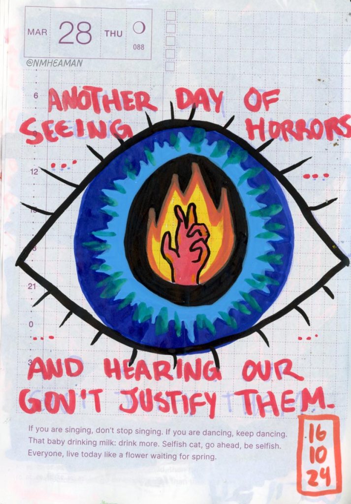 A drawing of an eye takes up most of this page. In the pupil of the eye a hand reaches up, as it's surrounded by flame. Writing around the eye says: "Another day of seeing horrors…and hearing our government justify them." This is a reference to the murder of 19 year-old Shaban Al-Dalo on October 14 – he was recovering in a medical tent which was bombed, and burned alive. 
