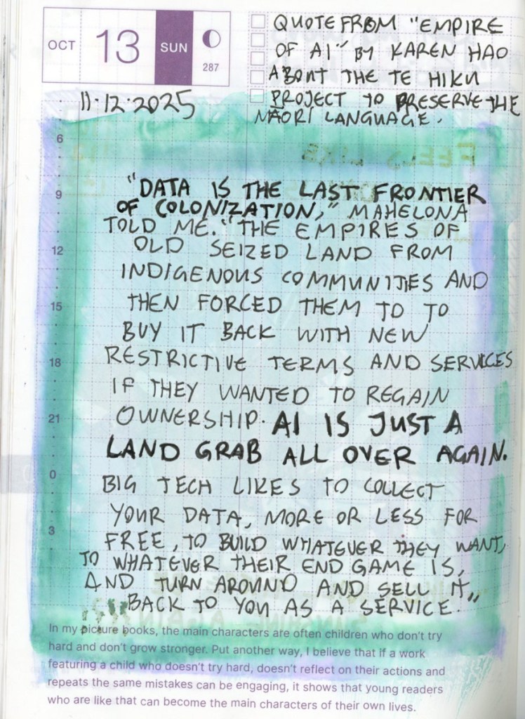 This page is filled with a handwritten quote from the book ‘Empire of AI’ by Karen Hao, and is about the Te Hiku project to preserve the Maori language. The quote reads: “Data is the last frontier of colonization.” Mahelona told me. “The empires of old seized the land from Indigenous communities and then forced them to buy it back with new restrictive terms and services if they wanted to regain ownership. AI is just a land grab all over again. Big tech likes to collect your data, more or less for free, to build whatever they want, to whatever their end game is, and turn around and sell it back to you as a service. “